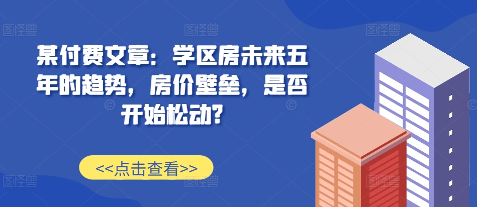 某付费文章：学区房未来五年的趋势，房价壁垒，是否开始松动?-梦清网创