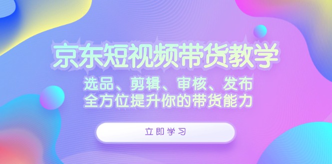 京东短视频带货教学：选品、剪辑、审核、发布，全方位提升你的带货能力-梦清网创