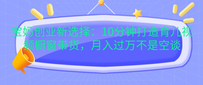 宝妈创业新选择：10分钟打造育儿视频橱窗带货，月入过W不是空谈【揭秘】-梦清网创