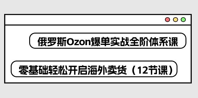 俄罗斯 Ozon-爆单实战全阶体系课，零基础轻松开启海外卖货(12节课-梦清网创