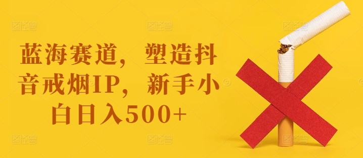 蓝海赛道，塑造抖音戒烟IP，新手小白日入500+【揭秘】-梦清网创