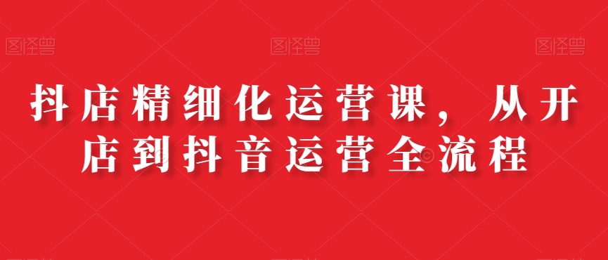 抖店精细化运营课，从开店到抖音运营全流程-梦清网创
