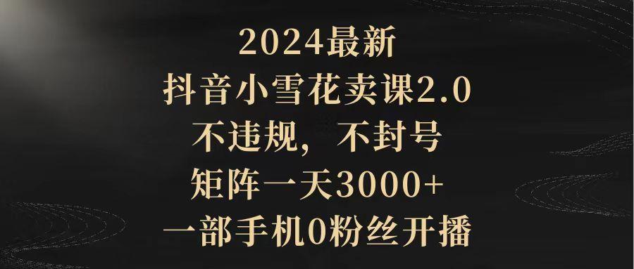 (9639期)2024最新抖音小雪花卖课2.0 不违规 不封号 矩阵一天3000+一部手机0粉丝开播-梦清网创