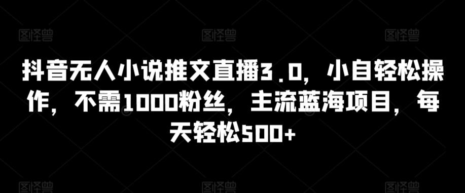 抖音无人小说推文直播3.0，小自轻松操作，不需1000粉丝，主流蓝海项目，每天轻松500+【揭秘】-梦清网创