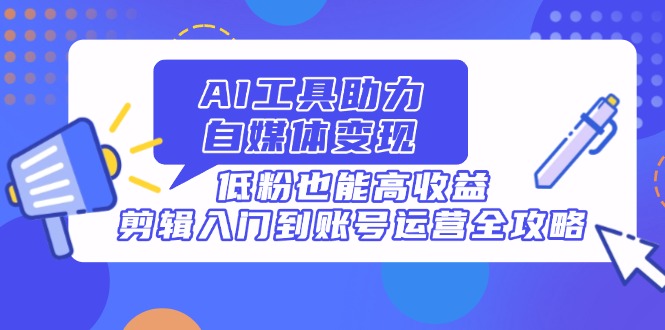 AI工具助力自媒体变现，低粉也能高收益，剪辑入门到账号运营全攻略-梦清网创