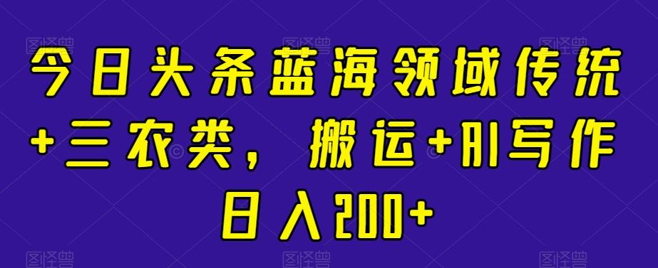 今日头条蓝海领域传统+三农类，搬运+AI写作日入200+-梦清网创