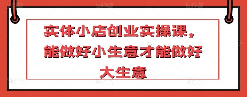 实体小店创业实操课，能做好小生意才能做好大生意-梦清网创