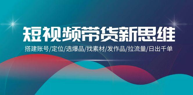 (9837期)短视频带货新思维：搭建账号/定位/选爆品/找素材/发作品/拉流量/日出千单-梦清网创