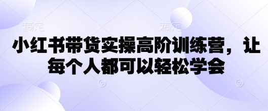 小红书带货实操高阶训练营，让每个人都可以轻松学会-梦清网创