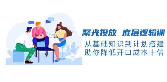 聚光投放底层逻辑课，从基础知识到计划搭建，助你降低开口成本十倍-梦清网创