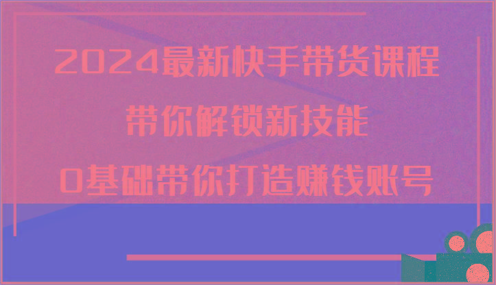 2024最新快手带货课程，带你解锁新技能，0基础带你打造赚钱账号-梦清网创