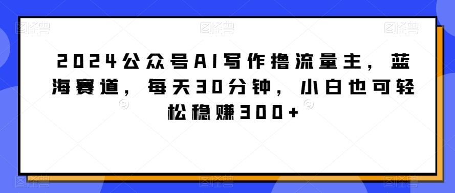 2024公众号AI写作撸流量主，蓝海赛道，每天30分钟，小白也可轻松稳赚300+【揭秘】-梦清网创