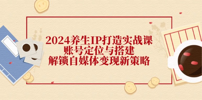 2024养生IP打造实战课：账号定位与搭建，解锁自媒体变现新策略-梦清网创