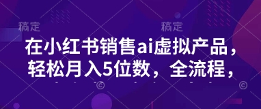 小红书销售ai虚拟产品，轻松月入5位数，全流程，超细节变现过程，完全无卡点-梦清网创