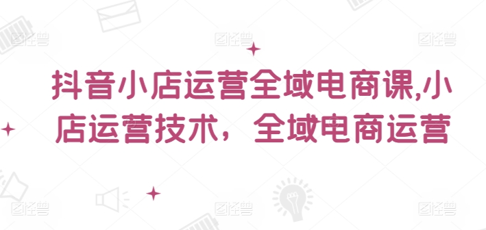 抖音小店运营全域电商课，​小店运营技术，全域电商运营-梦清网创