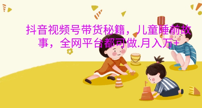 抖音视频号带货秘籍，儿童睡前故事，全网平台都可做，月入过W【揭秘】-梦清网创