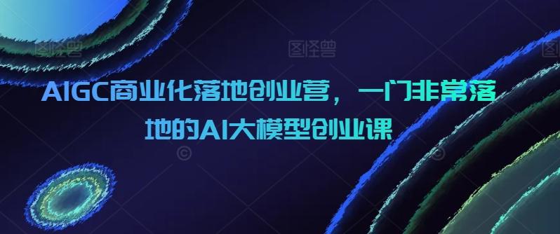 AIGC商业化落地创业营，一门非常落地的AI大模型创业课-梦清网创