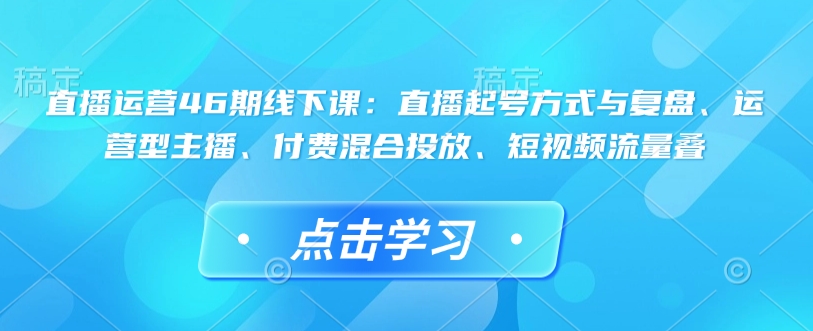 直播运营46期线下课：直播起号方式与复盘、运营型主播、付费混合投放、短视频流量叠-梦清网创
