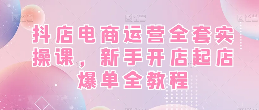 抖店电商运营全套实操课，新手开店起店爆单全教程-梦清网创