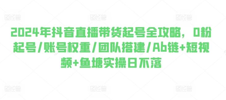 2024年抖音直播带货起号全攻略，0粉起号/账号权重/团队搭建/Ab链+短视频+鱼塘实操日不落-梦清网创