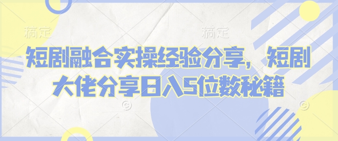 短剧融合实操经验分享，短剧大佬分享日入5位数秘籍-梦清网创