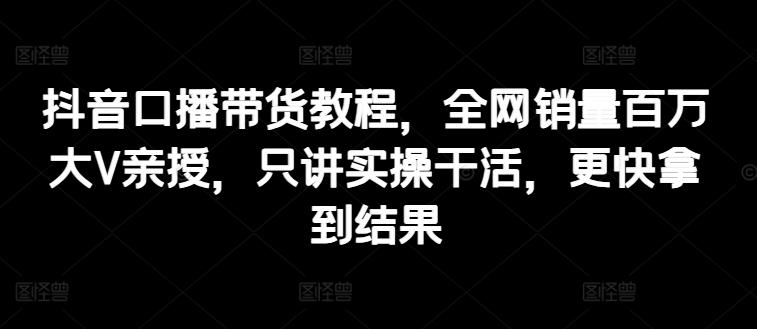 抖音口播带货教程，全网销量百万大V亲授，只讲实操干活，更快拿到结果-梦清网创