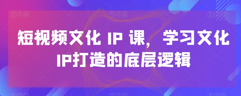 短视频文化IP课，学习文化IP打造的底层逻辑-梦清网创