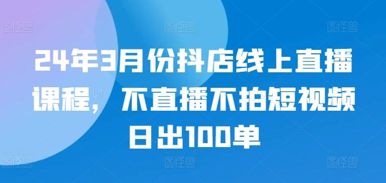 24年3月份抖店线上直播课程，不直播不拍短视频日出100单-梦清网创