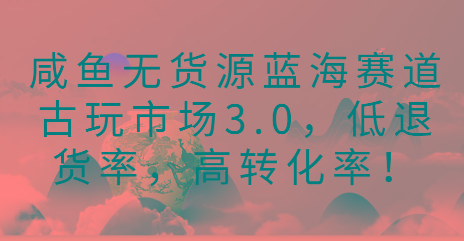 咸鱼无货源蓝海赛道古玩市场3.0，低退货率，高转化率！-梦清网创