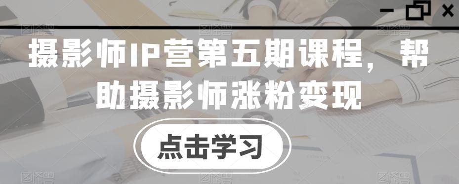 摄影师IP营第五期课程，帮助摄影师涨粉变现-梦清网创
