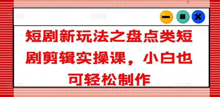 短剧新玩法之盘点类短剧剪辑实操课，小白也可轻松制作-梦清网创