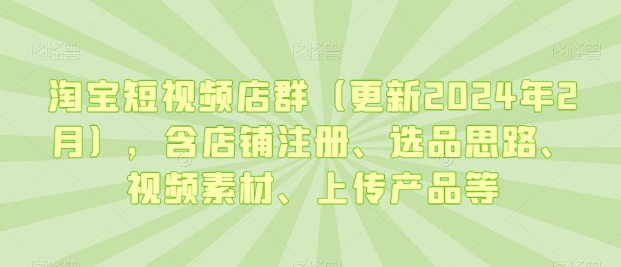 淘宝短视频店群(更新2024年2月)，含店铺注册、选品思路、视频素材、上传产品等-梦清网创