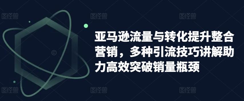 亚马逊流量与转化提升整合营销，多种引流技巧讲解助力高效突破销量瓶颈-梦清网创