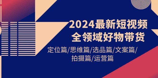 (9818期)2024最新短视频全领域好物带货 定位篇/思维篇/选品篇/文案篇/拍摄篇/运营篇-梦清网创