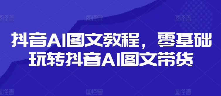 抖音AI图文教程，零基础玩转抖音AI图文带货-梦清网创