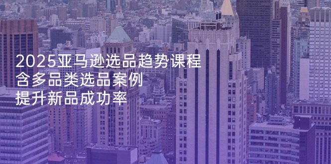 2025亚马逊选品趋势课程，含多品类选品案例，提升新品成功率-梦清网创