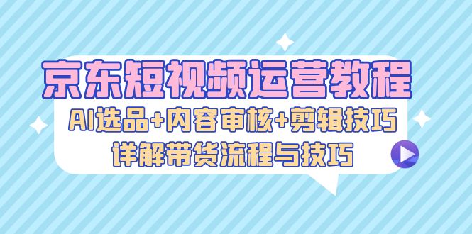 京东短视频运营教程：AI选品+内容审核+剪辑技巧，详解带货流程与技巧-梦清网创