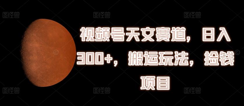 视频号天文赛道，日入300+，搬运玩法，捡钱项目【揭秘】-梦清网创