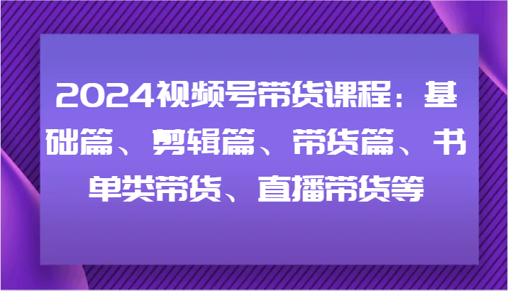 2024视频号带货课程：基础篇、剪辑篇、带货篇、书单类带货、直播带货等-梦清网创