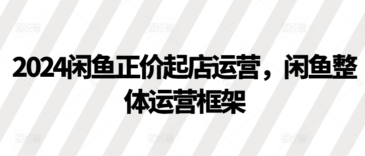 2024闲鱼正价起店运营，闲鱼整体运营框架-梦清网创