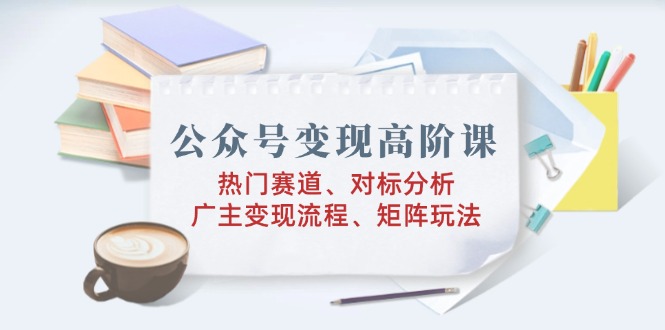 公众号变现高阶课：热门赛道、对标分析、广告主变现流程、矩阵玩法-梦清网创