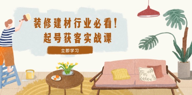 装修-建材行业必看！起号获客实战课：精准定位+爆款视频+高效运营-梦清网创