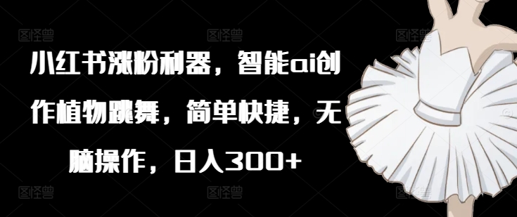 小红书涨粉利器，智能ai创作植物跳舞，简单快捷，无脑操作，日入300+-梦清网创