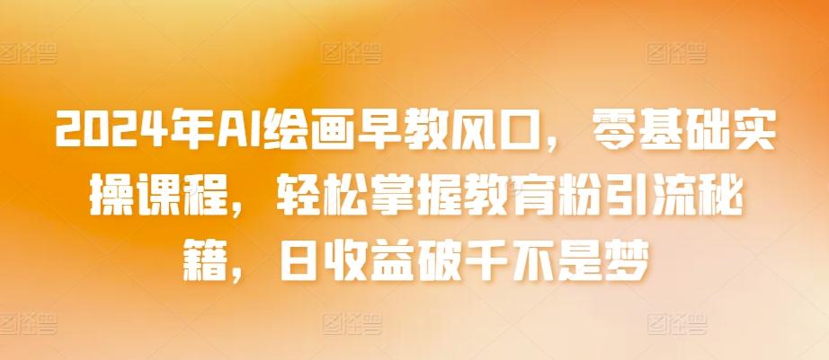 2024年AI绘画早教风口，零基础实操课程，轻松掌握教育粉引流秘籍，日收益破千不是梦【揭秘】-梦清网创