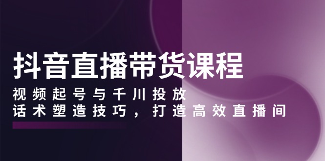 抖音直播带货课程，视频起号与千川投放，话术塑造技巧，打造高效直播间-梦清网创