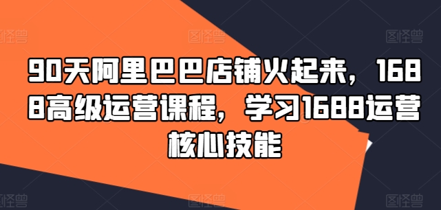 90天阿里巴巴店铺火起来，1688高级运营课程，学习1688运营核心技能-梦清网创