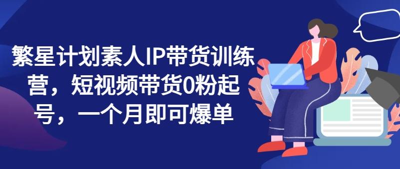 繁星计划素人IP带货训练营，短视频带货0粉起号，一个月即可爆单-梦清网创