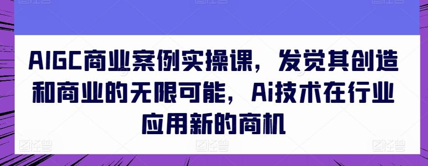AIGC商业案例实操课，发觉其创造和商业的无限可能，Ai技术在行业应用新的商机-梦清网创