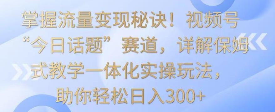 掌握流量变现秘诀！视频号“今日话题”赛道，详解保姆式教学一体化实操玩法，助你轻松日入300+【揭秘】-梦清网创