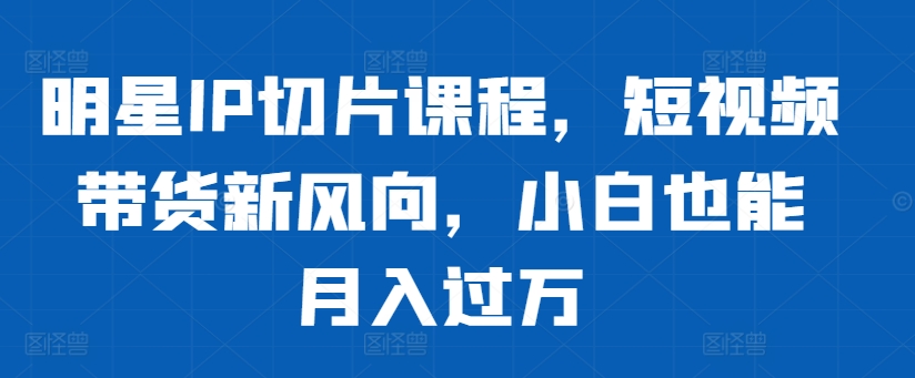 明星IP切片课程，短视频带货新风向，小白也能月入过万-梦清网创